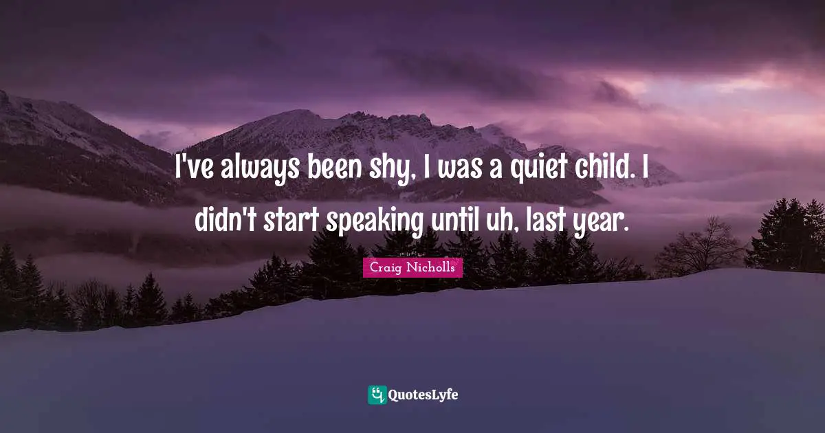 I've always been shy, I was a quiet child. I didn't start speaking until uh, last year.