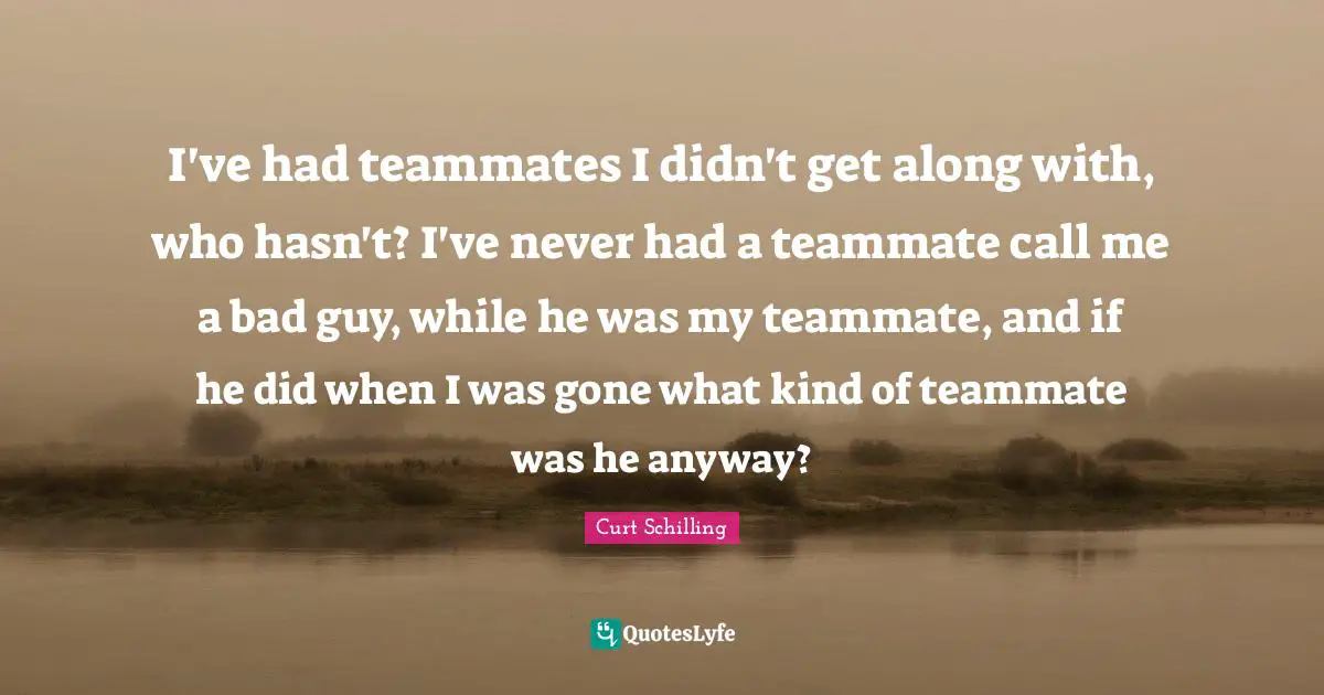 I've had teammates I didn't get along with, who hasn't? I've never had a teammate call me a bad guy, while he was my teammate, and if he did when I was gone what kind of teammate was he anyway?