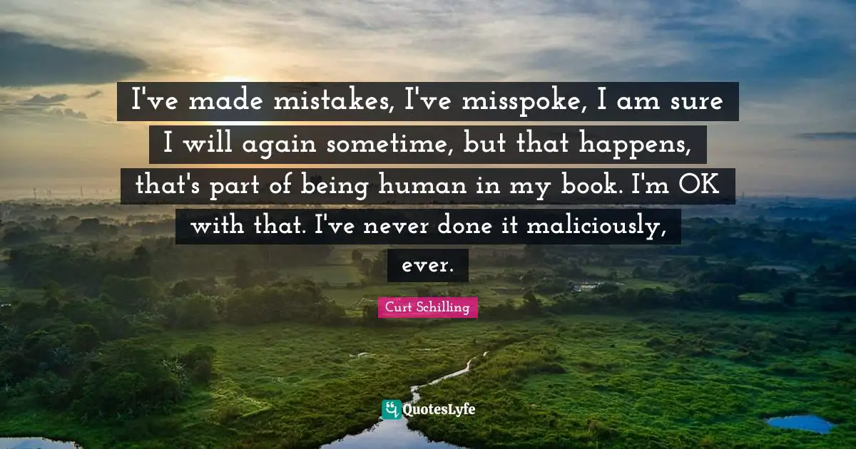I've made mistakes, I've misspoke, I am sure I will again sometime, but that happens, that's part of being human in my book. I'm OK with that. I've never done it maliciously, ever.