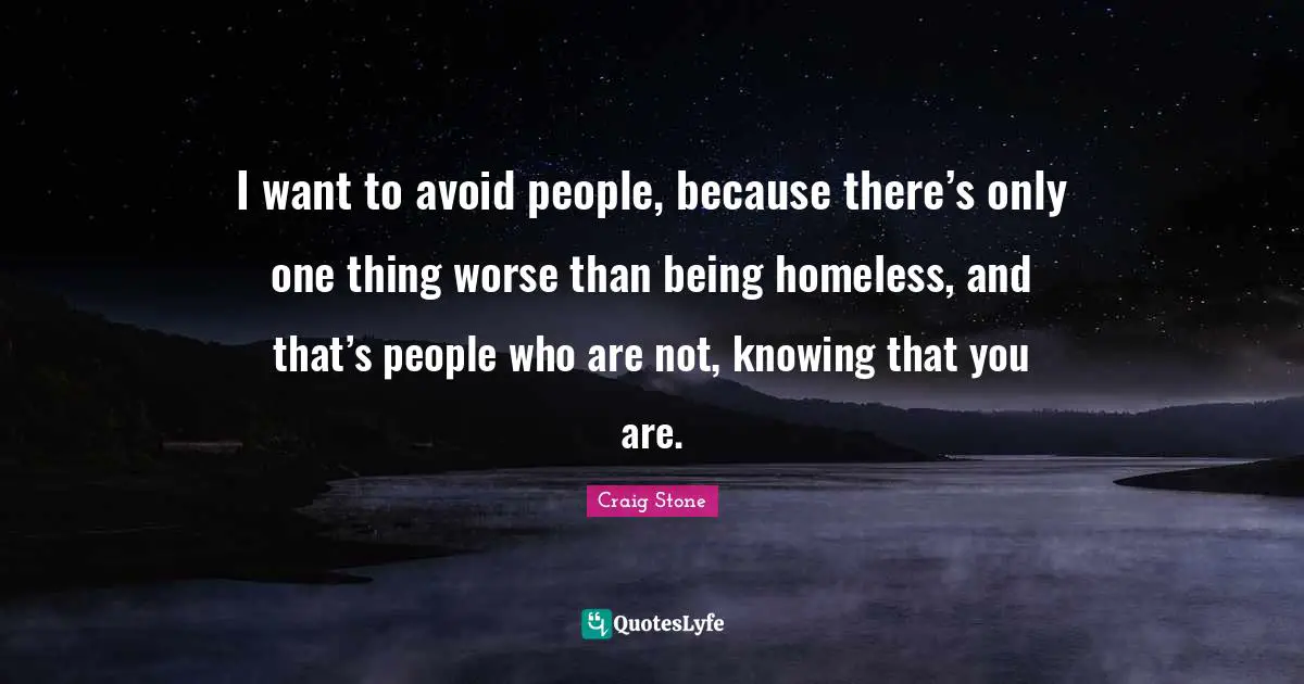 I want to avoid people, because there’s only one thing worse than being homeless, and that’s people who are not, knowing that you are.