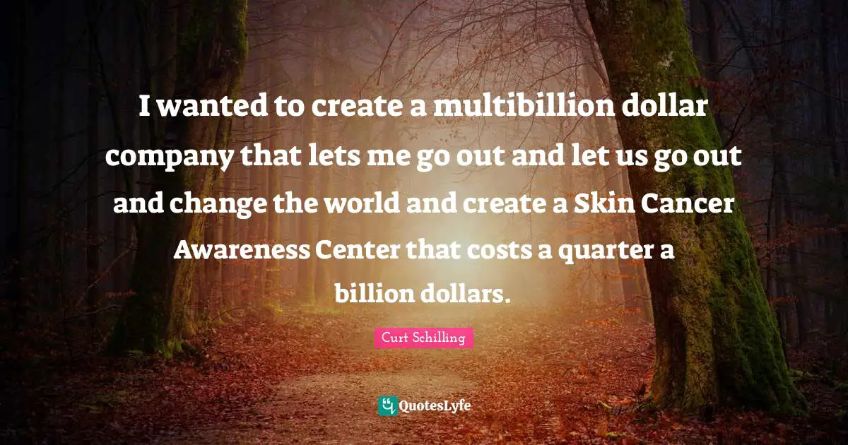I wanted to create a multibillion dollar company that lets me go out and let us go out and change the world and create a Skin Cancer Awareness Center that costs a quarter a billion dollars.