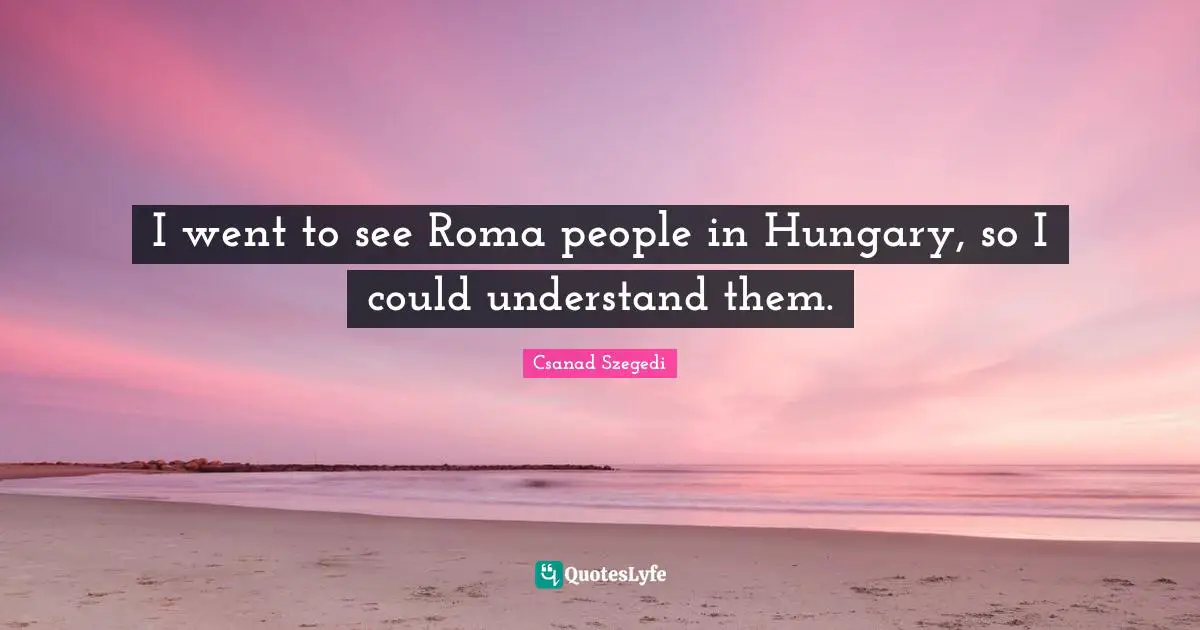I went to see Roma people in Hungary, so I could understand them.