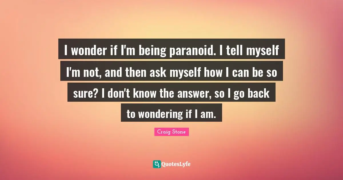 I wonder if I'm being paranoid. I tell myself I'm not, and then ask myself how I can be so sure? I don't know the answer, so I go back to wondering if I am.