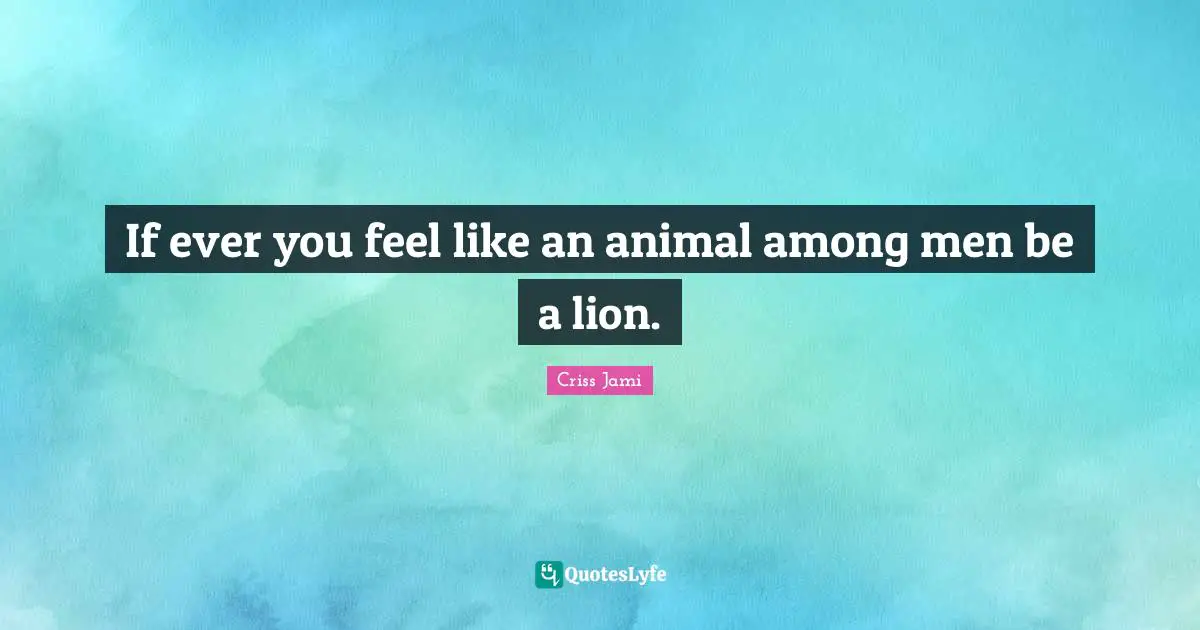 If ever you feel like an animal among men be a lion.