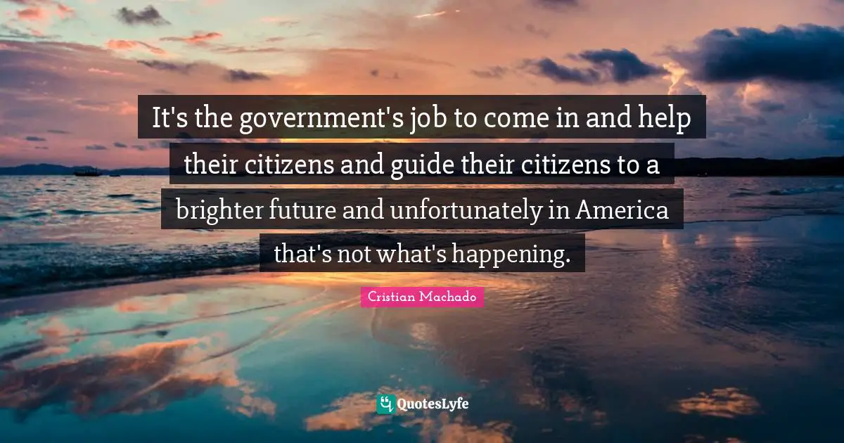 It's the government's job to come in and help their citizens and guide their citizens to a brighter future and unfortunately in America that's not what's happening.