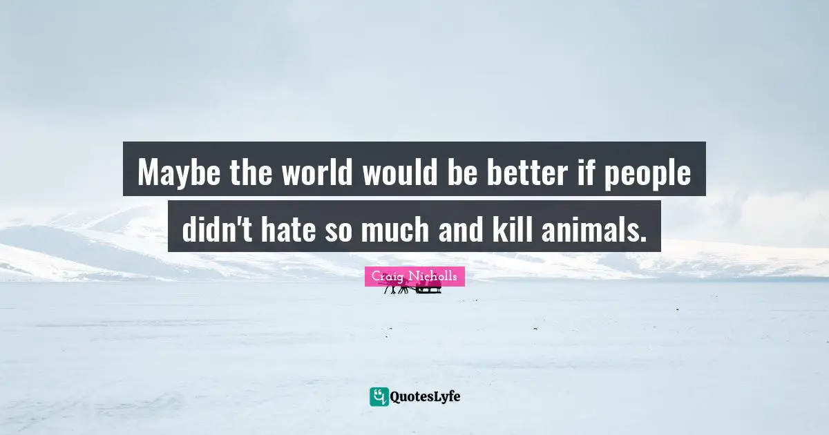 Maybe the world would be better if people didn't hate so much and kill animals.