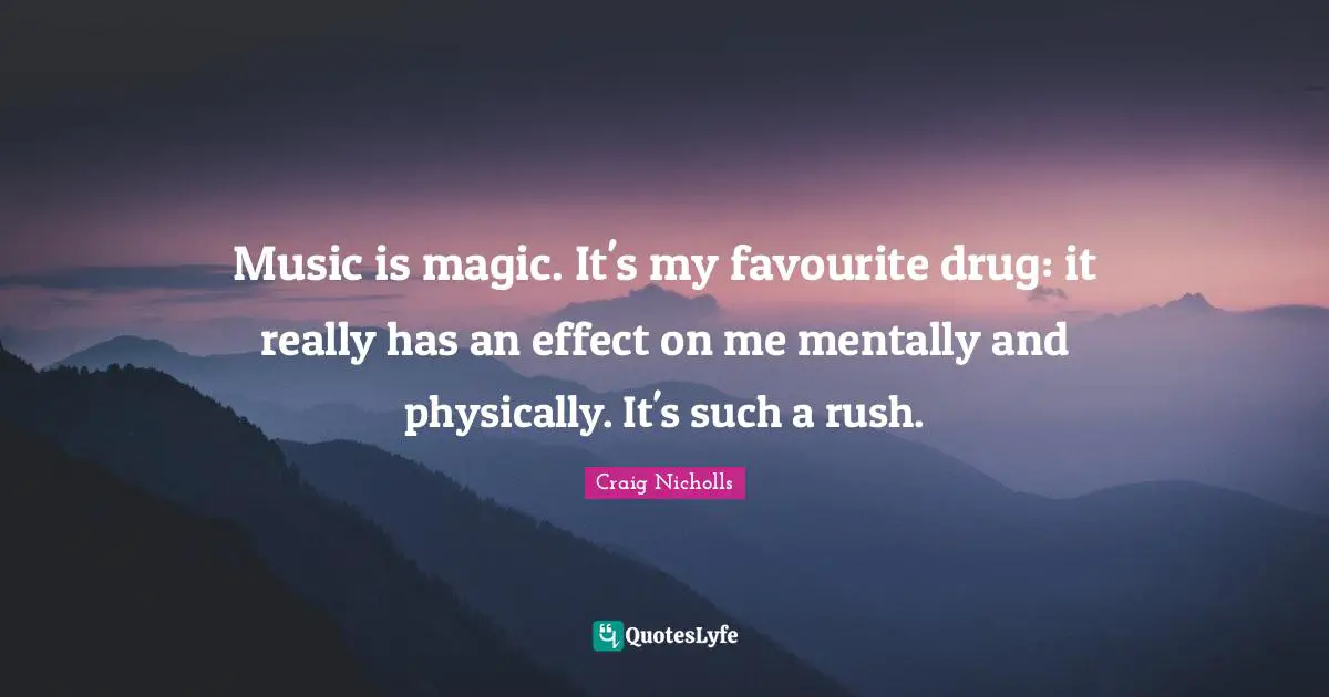 Music is magic. It's my favourite drug: it really has an effect on me mentally and physically. It's such a rush.