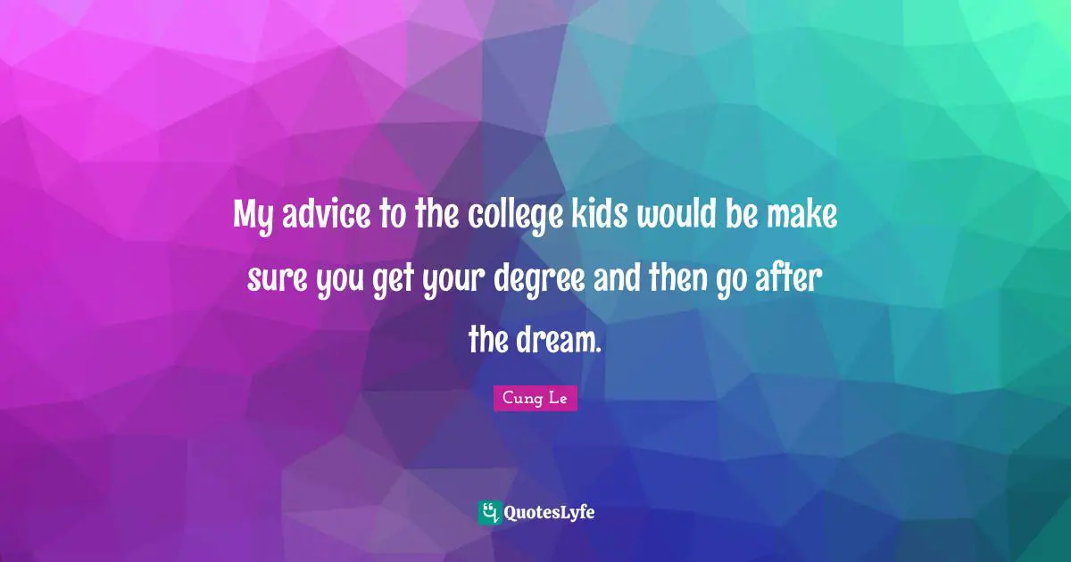 My advice to the college kids would be make sure you get your degree and then go after the dream.