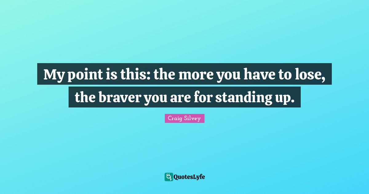 My point is this: the more you have to lose, the braver you are for standing up.