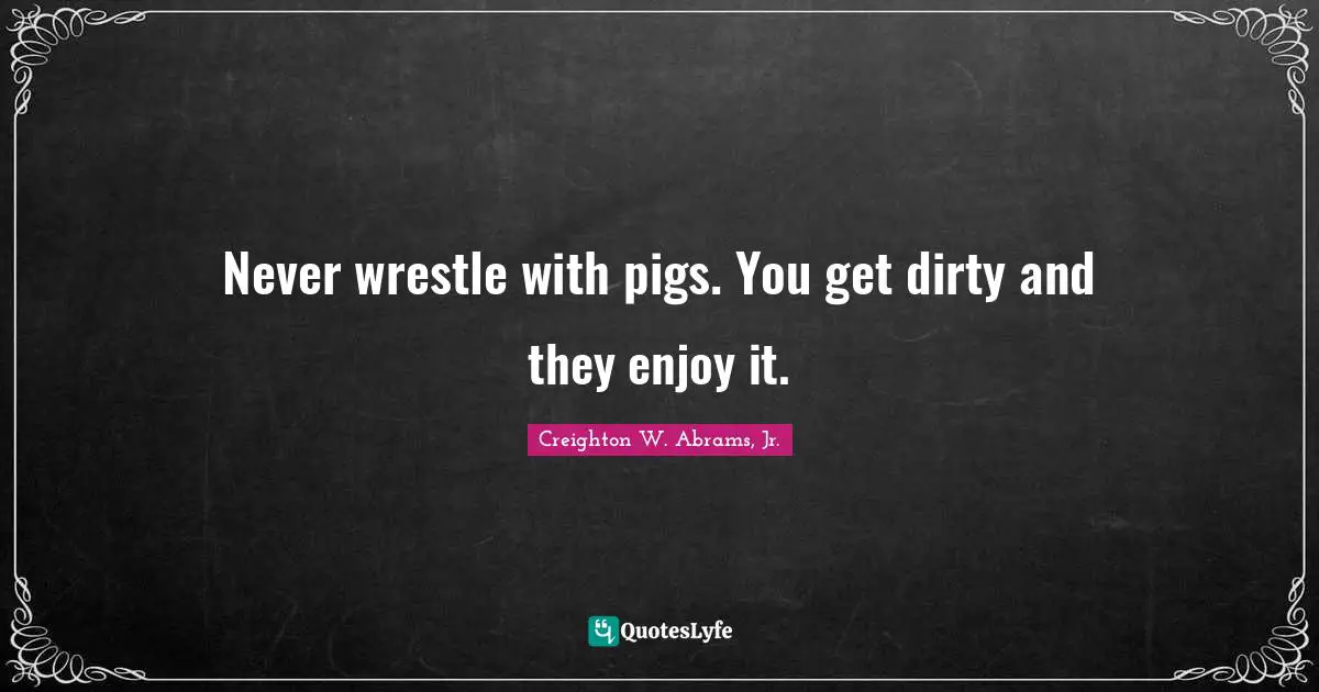 Never wrestle with pigs. You get dirty and they enjoy it.