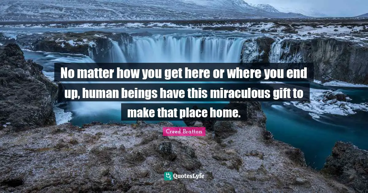 No matter how you get here or where you end up, human beings have this miraculous gift to make that place home.
