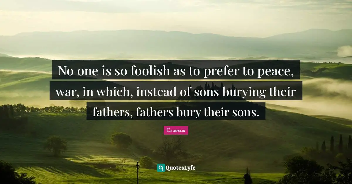 No one is so foolish as to prefer to peace, war, in which, instead of sons burying their fathers, fathers bury their sons.