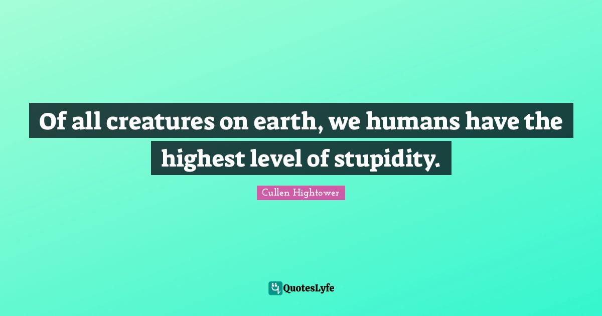 Of all creatures on earth, we humans have the highest level of stupidity.