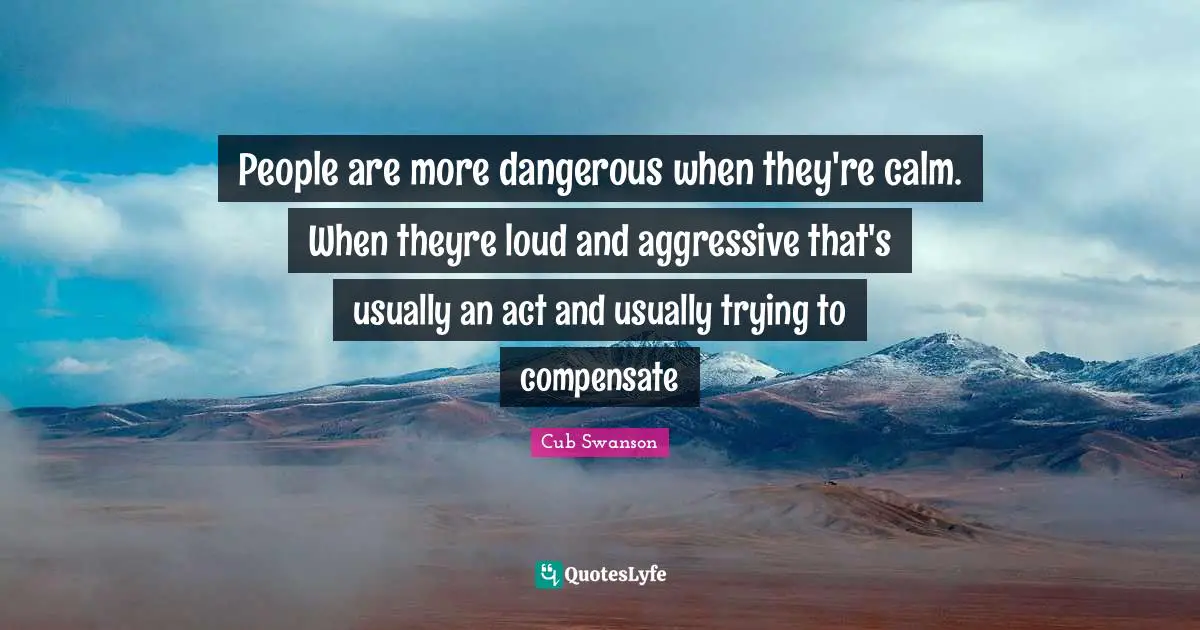 People are more dangerous when they're calm. When theyre loud and aggressive that's usually an act and usually trying to compensate