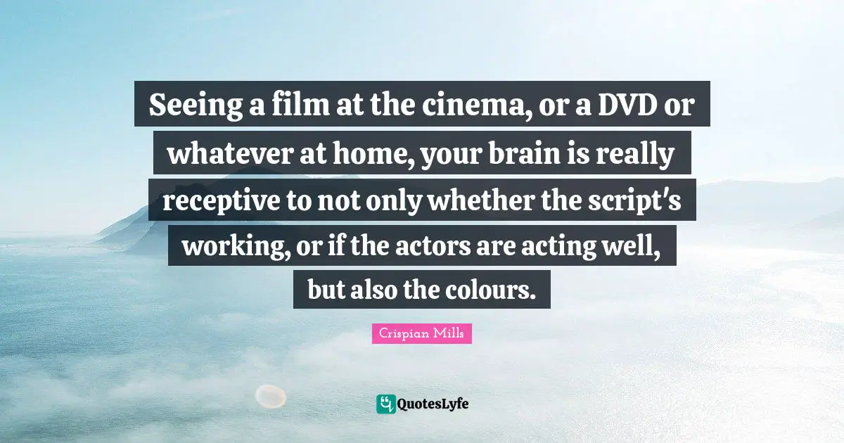 Seeing a film at the cinema, or a DVD or whatever at home, your brain is really receptive to not only whether the script's working, or if the actors are acting well, but also the colours.