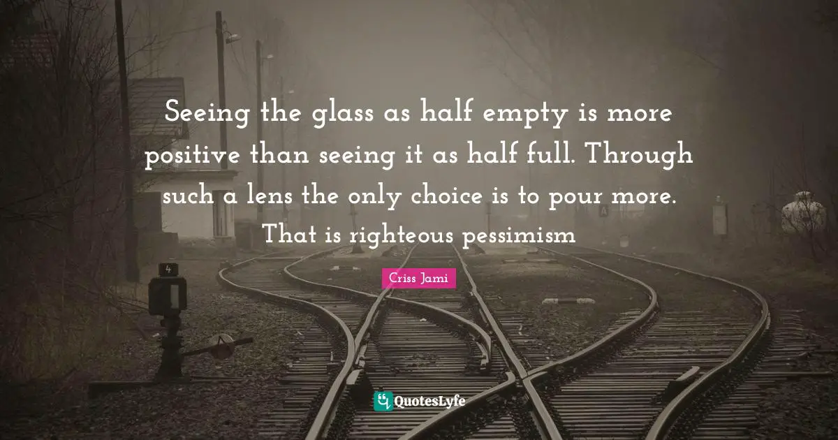 Seeing the glass as half empty is more positive than seeing it as half full. Through such a lens the only choice is to pour more. That is righteous pessimism
