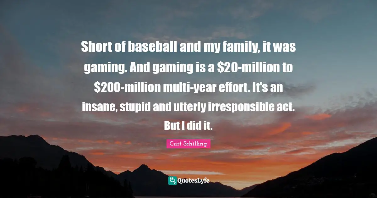 Short of baseball and my family, it was gaming. And gaming is a $20-million to $200-million multi-year effort. It's an insane, stupid and utterly irresponsible act. But I did it.