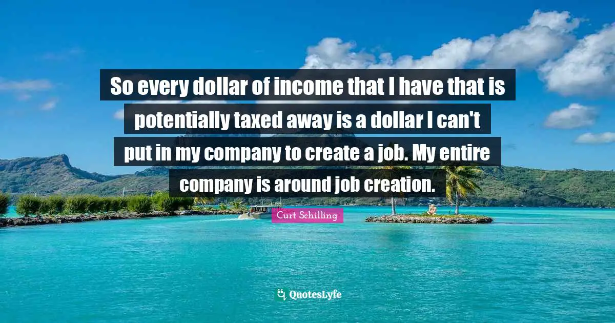 So every dollar of income that I have that is potentially taxed away is a dollar I can't put in my company to create a job. My entire company is around job creation.