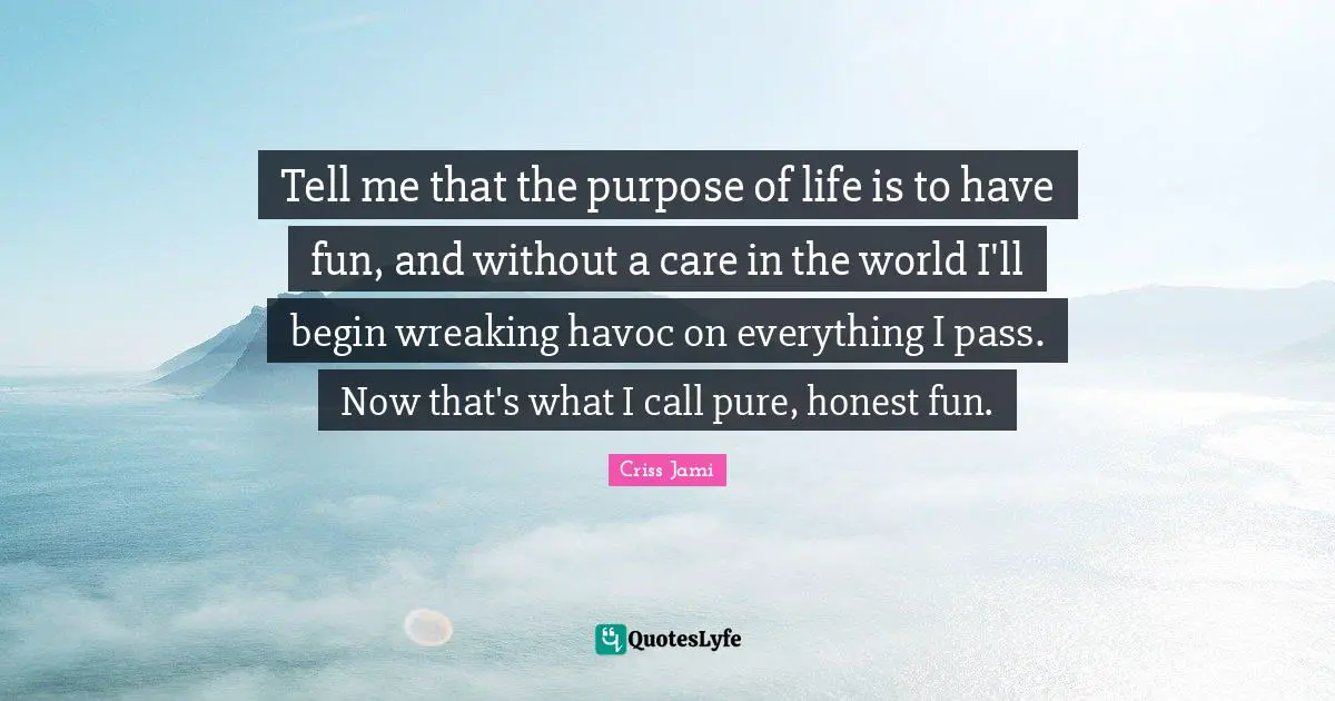 Tell me that the purpose of life is to have fun, and without a care in the world I'll begin wreaking havoc on everything I pass. Now that's what I call pure, honest fun.