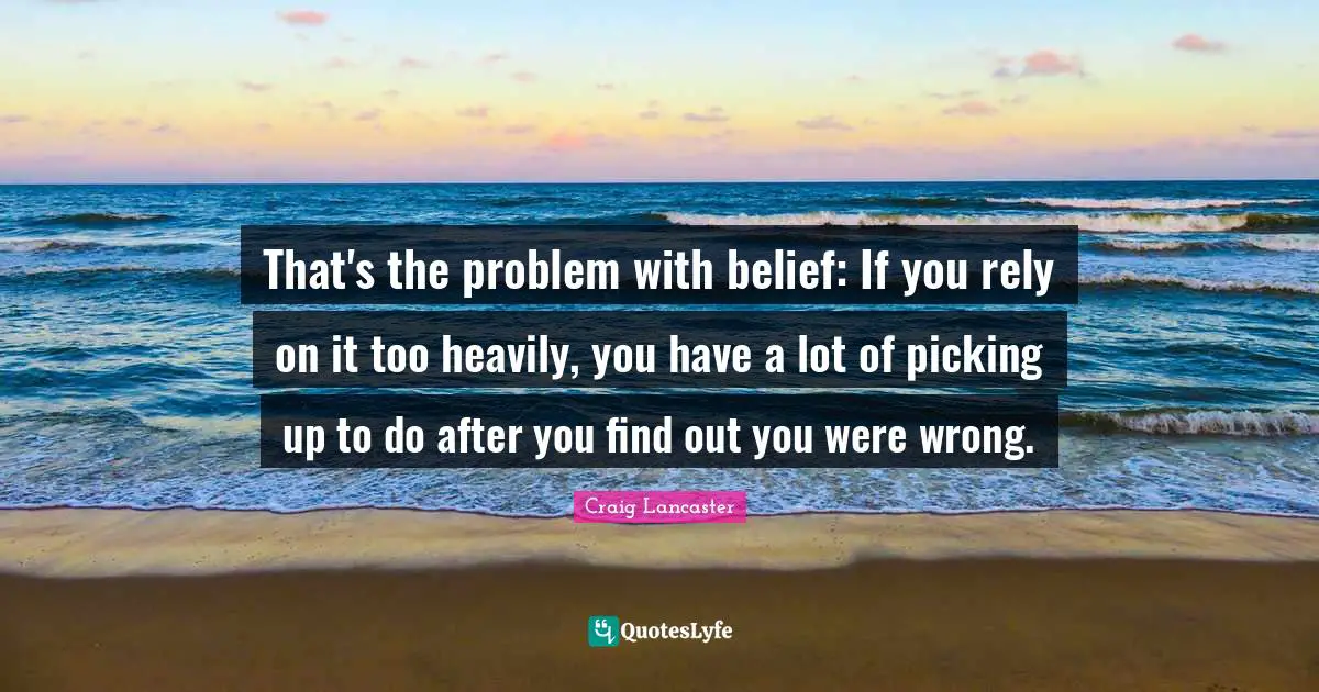 That's the problem with belief: If you rely on it too heavily, you have a lot of picking up to do after you find out you were wrong.