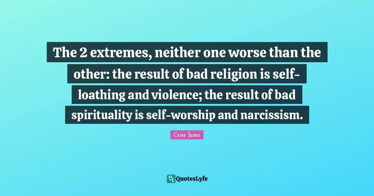 The 2 extremes, neither one worse than the other: the result of bad religion is self-loathing and violence; the result of bad spirituality is self-worship and narcissism.