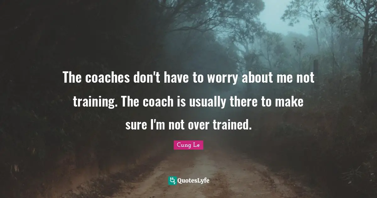 The coaches don't have to worry about me not training. The coach is usually there to make sure I'm not over trained.