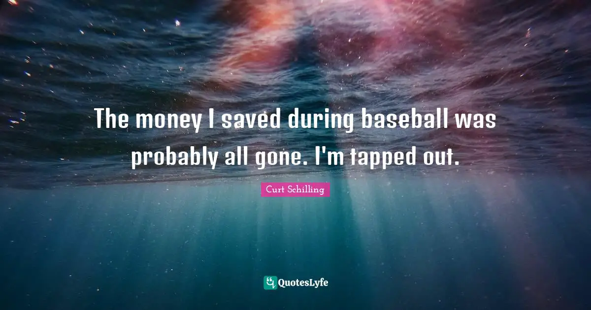 The money I saved during baseball was probably all gone. I'm tapped out.