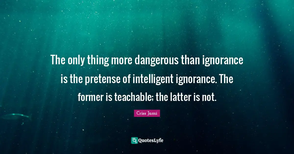 Criss Jami Quotes: "The only thing more dangerous than ignorance is the pretense of intelligent ignorance. The former is teachable; the latter is not."