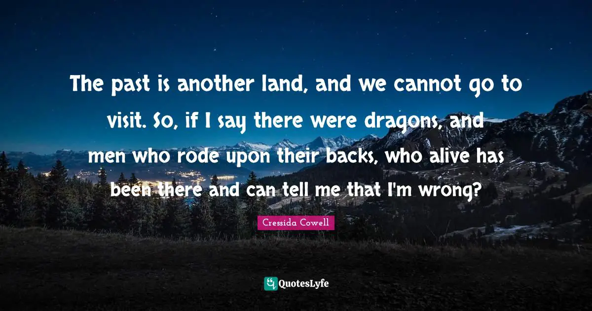 The past is another land, and we cannot go to visit. So, if I say there were dragons, and men who rode upon their backs, who alive has been there and can tell me that I'm wrong?