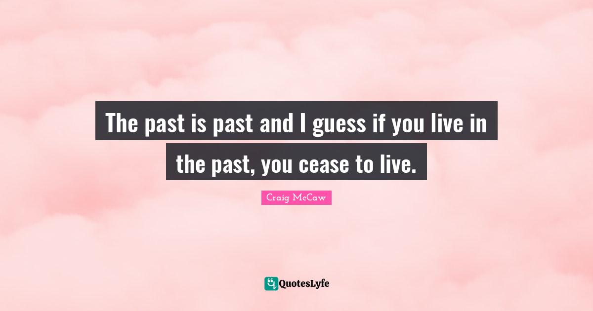 The past is past and I guess if you live in the past, you cease to live.