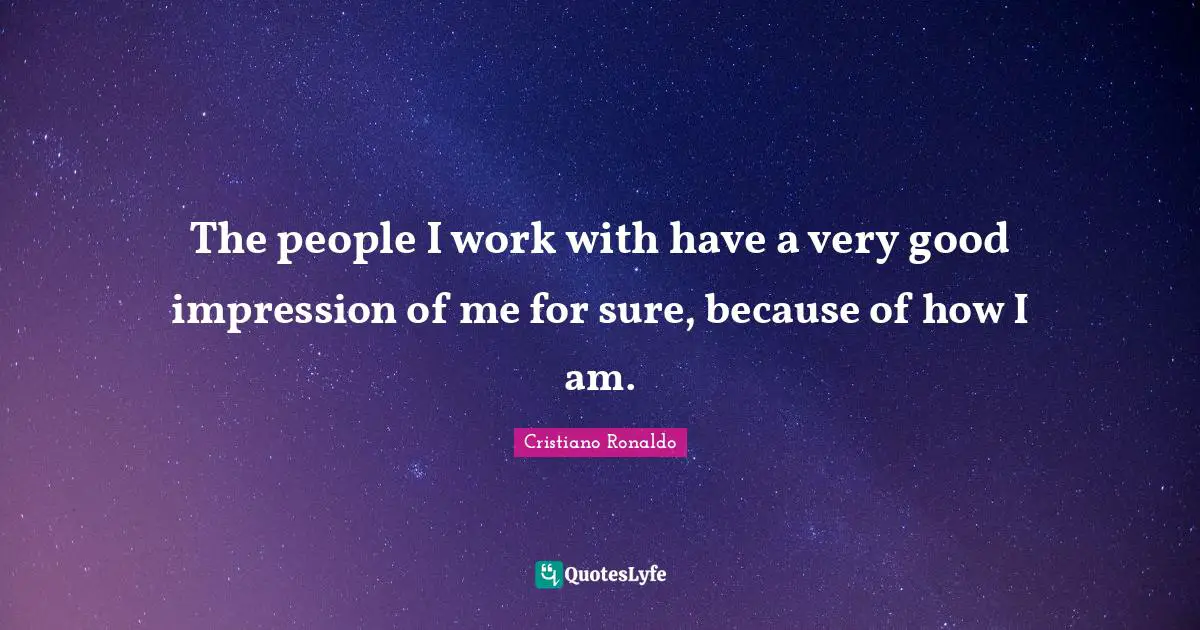 The people I work with have a very good impression of me for sure, because of how I am.