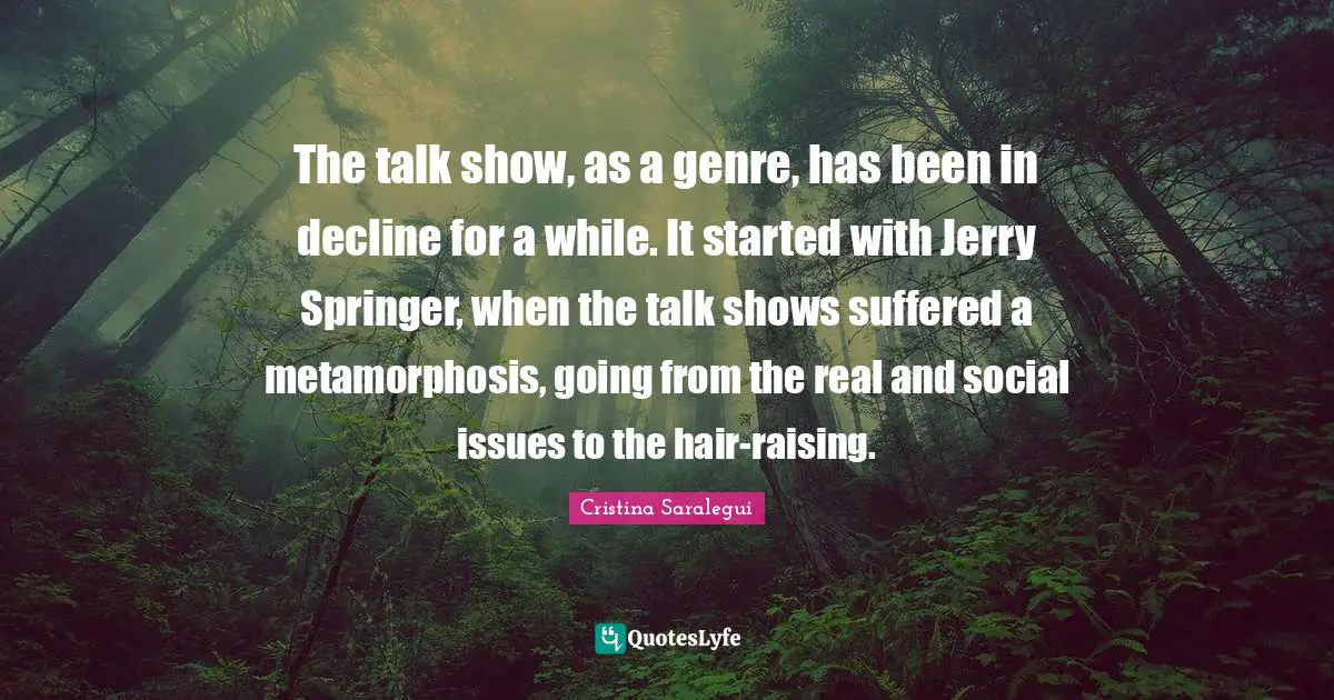 Metamorphosis Quotes: "The talk show, as a genre, has been in decline for a while. It started with Jerry Springer, when the talk shows suffered a metamorphosis, going from the real and social issues to the hair-raising."