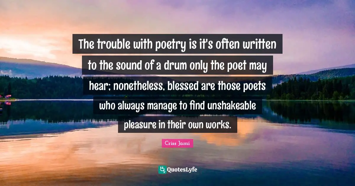 The trouble with poetry is it's often written to the sound of a drum only the poet may hear; nonetheless, blessed are those poets who always manage to find unshakeable pleasure in their own works.