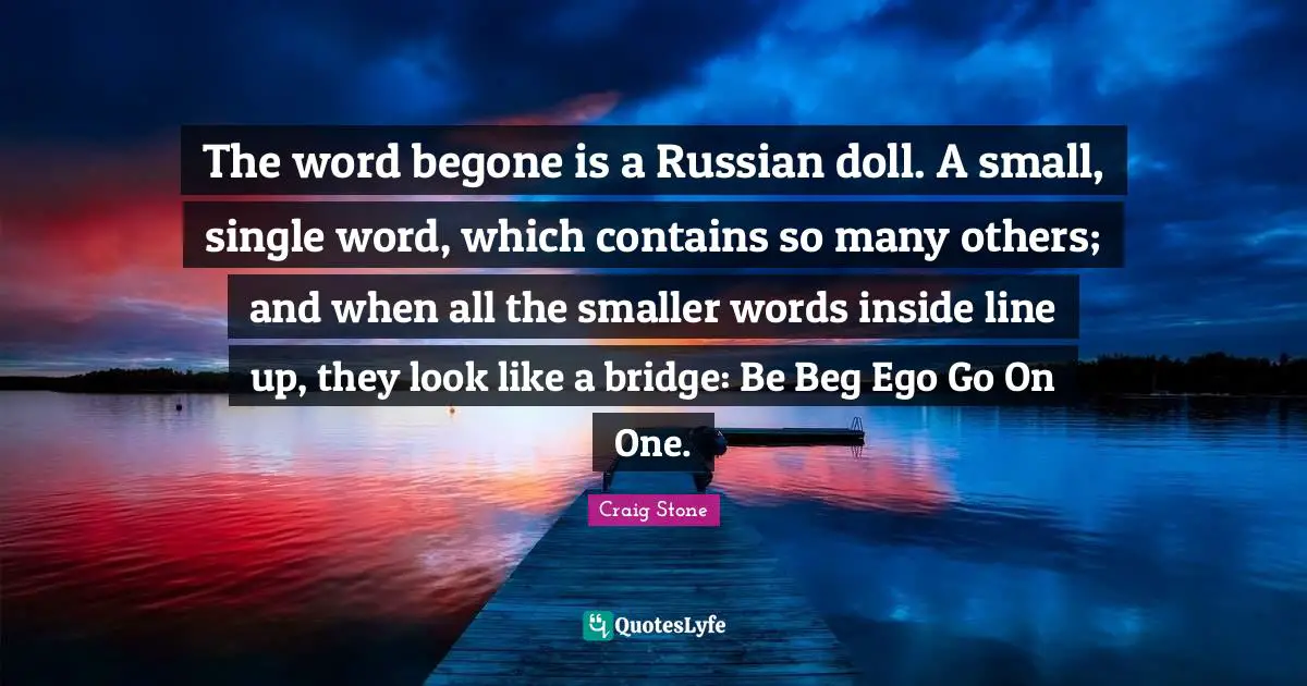 The word begone is a Russian doll. A small, single word, which contains so many others; and when all the smaller words inside line up, they look like a bridge: Be Beg Ego Go On One.