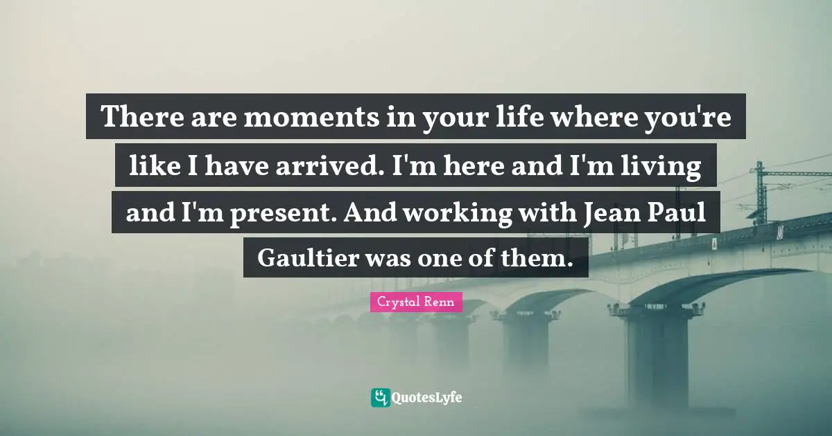 Crystal Renn Quotes: "There are moments in your life where you're like I have arrived. I'm here and I'm living and I'm present. And working with Jean Paul Gaultier was one of them."
