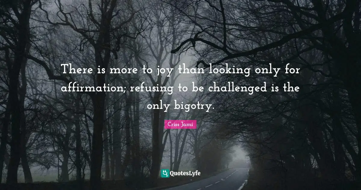 There is more to joy than looking only for affirmation; refusing to be challenged is the only bigotry.