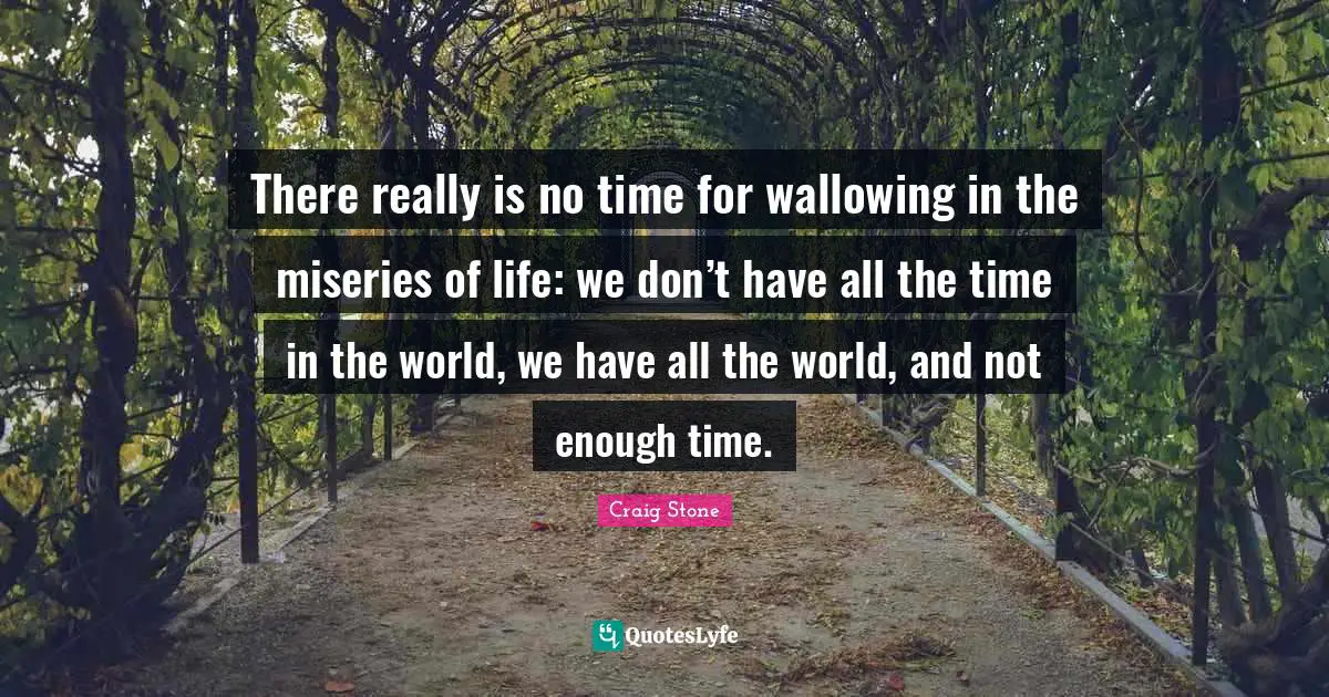 There really is no time for wallowing in the miseries of life: we don’t have all the time in the world, we have all the world, and not enough time.