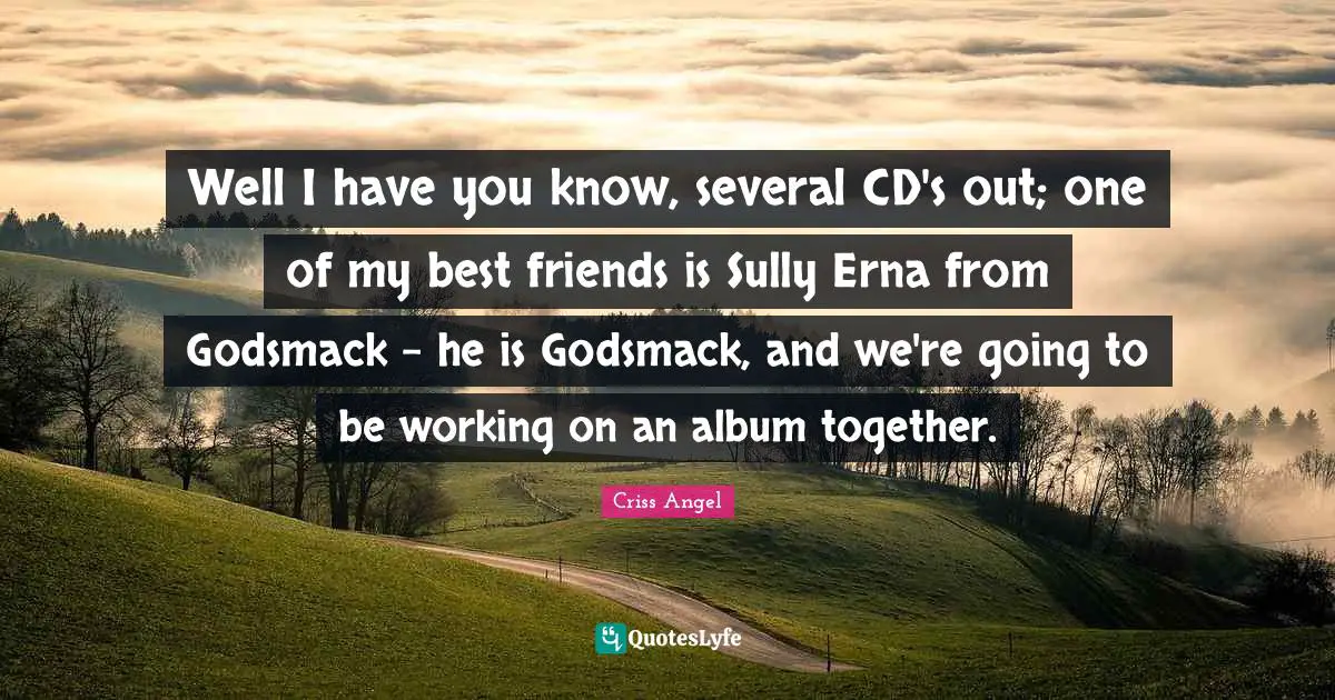 Well I have you know, several CD's out; one of my best friends is Sully Erna from Godsmack - he is Godsmack, and we're going to be working on an album together.