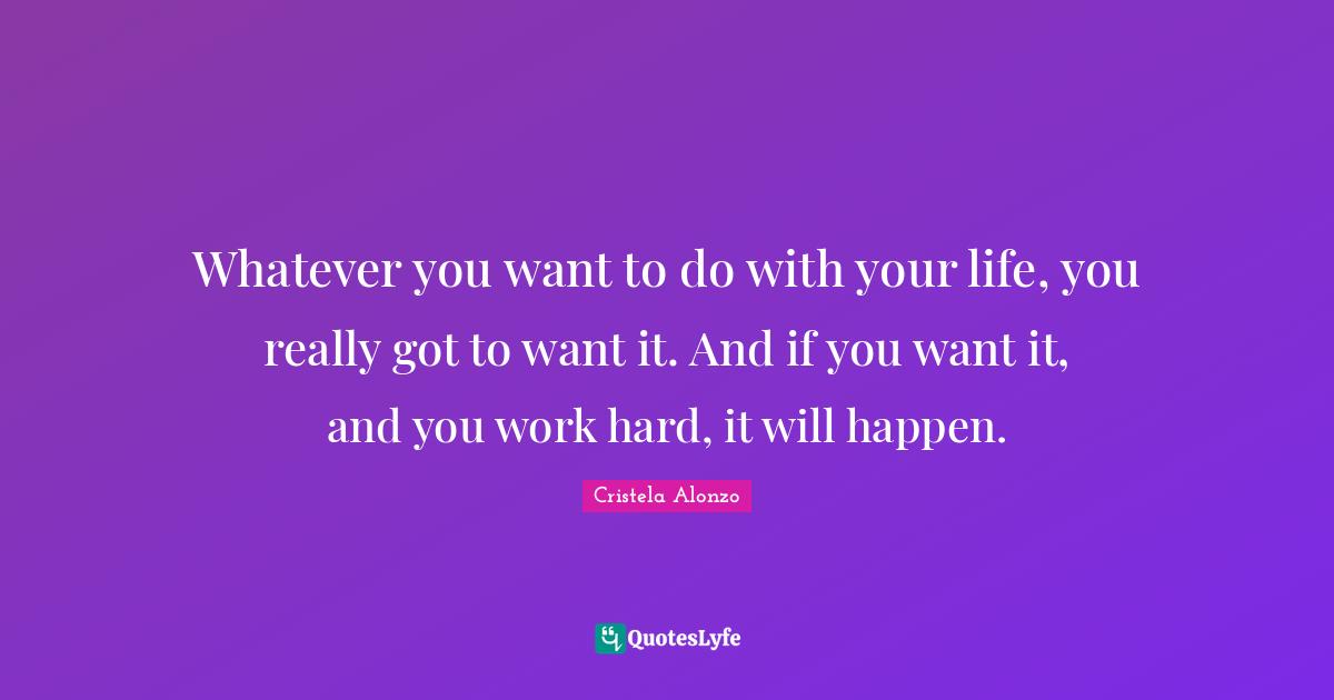 Whatever you want to do with your life, you really got to want it. And if you want it, and you work hard, it will happen.