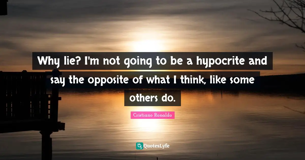 Why lie? I'm not going to be a hypocrite and say the opposite of what I think, like some others do.