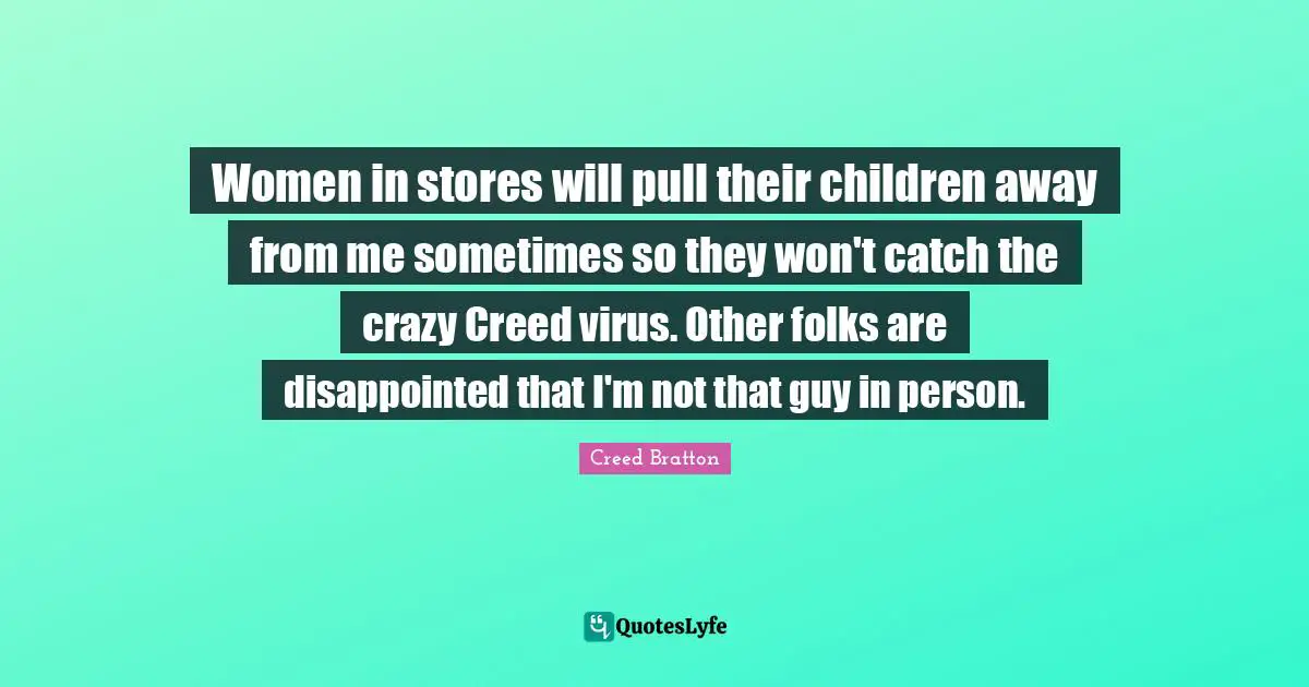 Women in stores will pull their children away from me sometimes so they won't catch the crazy Creed virus. Other folks are disappointed that I'm not that guy in person.