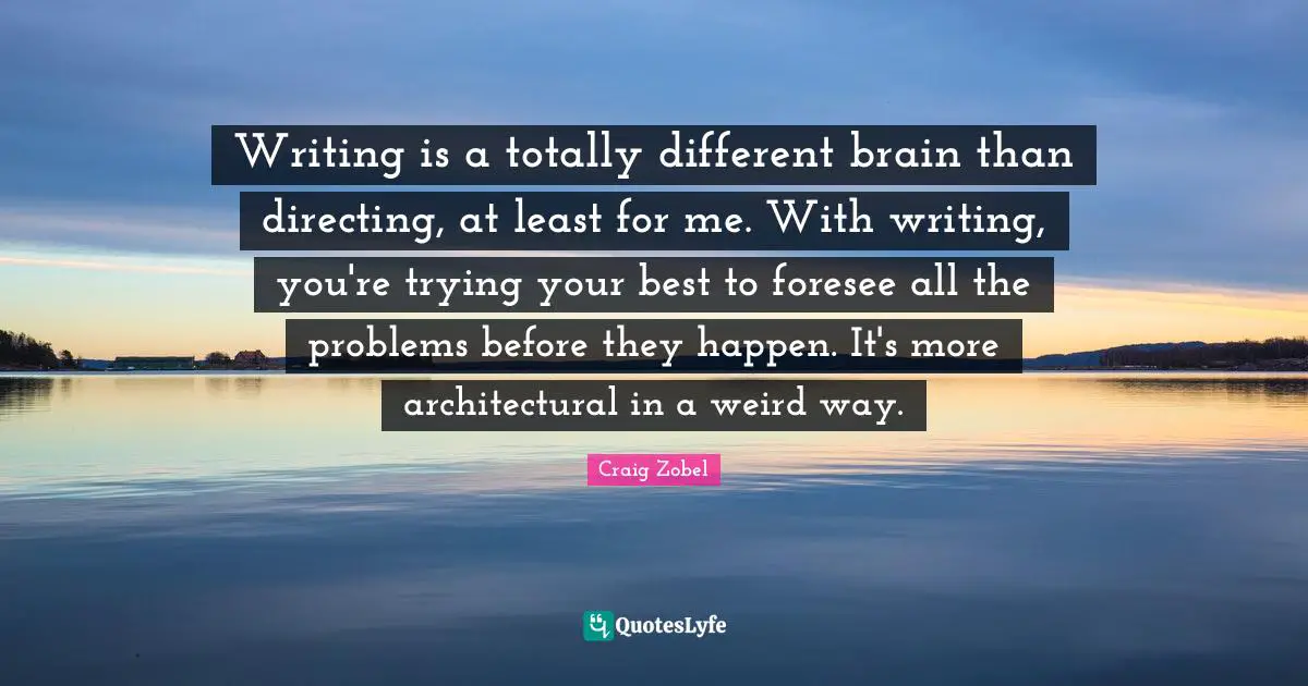 Writing is a totally different brain than directing, at least for me. With writing, you're trying your best to foresee all the problems before they happen. It's more architectural in a weird way.