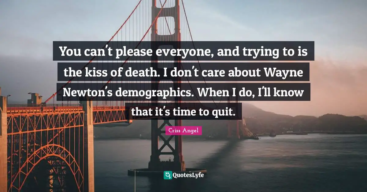 You can't please everyone, and trying to is the kiss of death. I don't care about Wayne Newton's demographics. When I do, I'll know that it's time to quit.