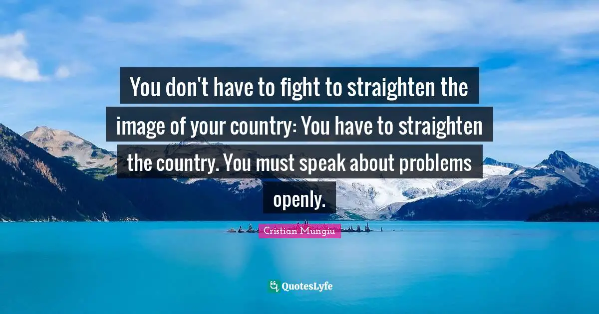 You don't have to fight to straighten the image of your country: You have to straighten the country. You must speak about problems openly.