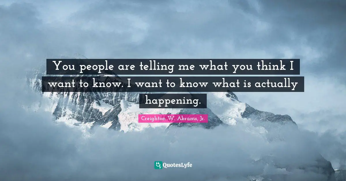 You people are telling me what you think I want to know. I want to know what is actually happening.