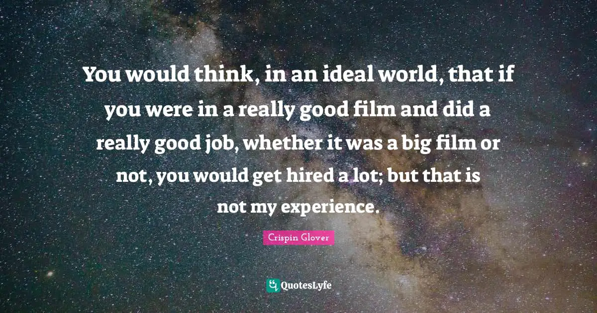 Crispin Glover Quotes: "You would think, in an ideal world, that if you were in a really good film and did a really good job, whether it was a big film or not, you would get hired a lot; but that is not my experience."