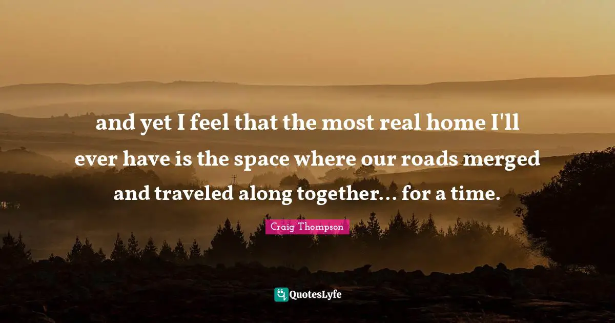 and yet I feel that the most real home I'll ever have is the space where our roads merged and traveled along together... for a time.