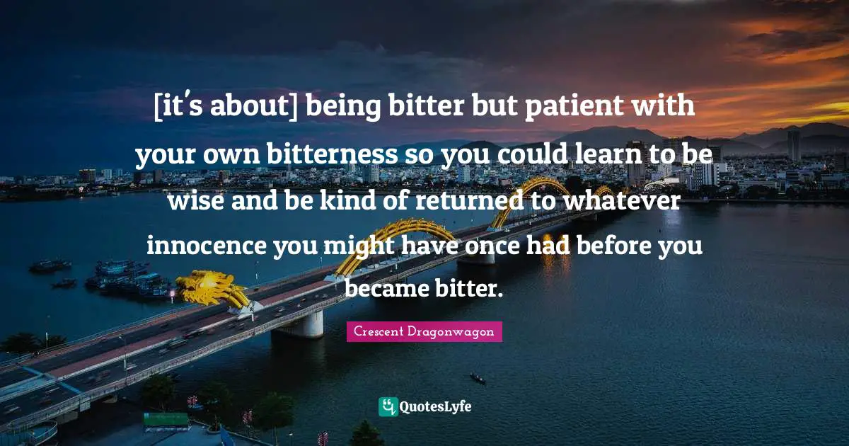 [it's about] being bitter but patient with your own bitterness so you could learn to be wise and be kind of returned to whatever innocence you might have once had before you became bitter.