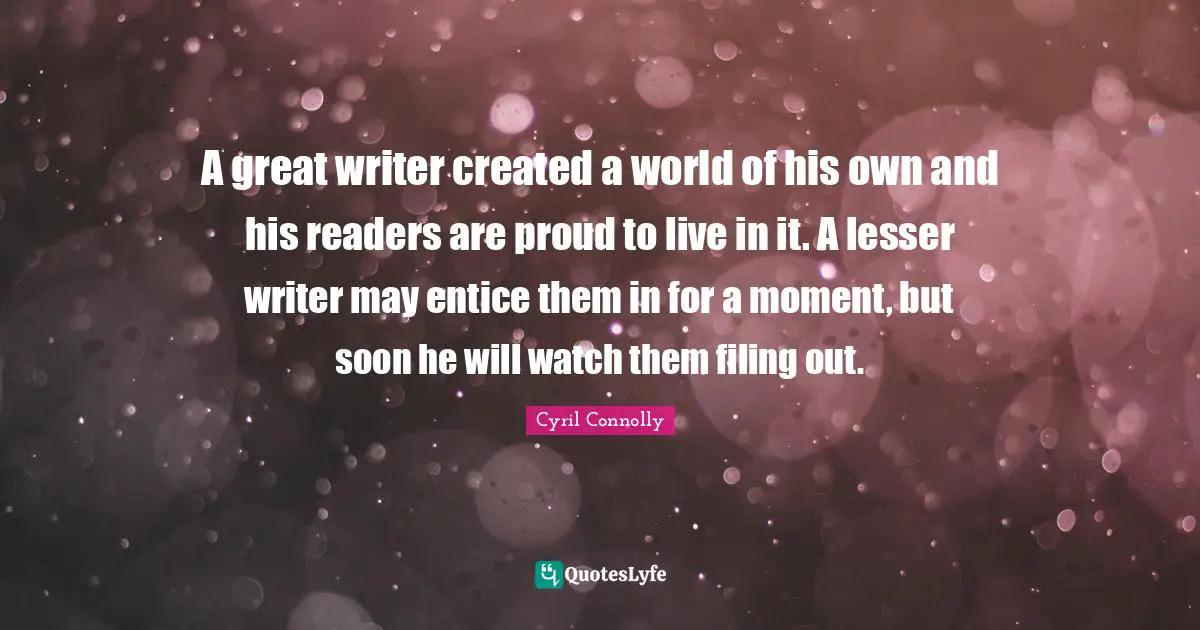 A great writer created a world of his own and his readers are proud to live in it. A lesser writer may entice them in for a moment, but soon he will watch them filing out.