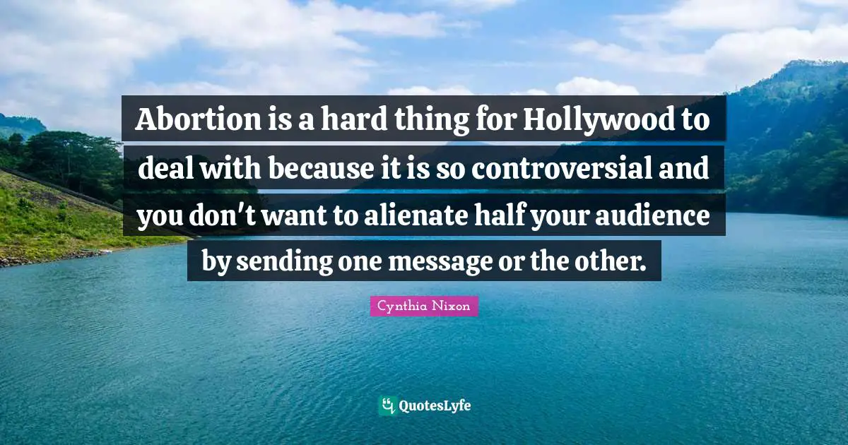 Cynthia Nixon Quotes: "Abortion is a hard thing for Hollywood to deal with because it is so controversial and you don't want to alienate half your audience by sending one message or the other."